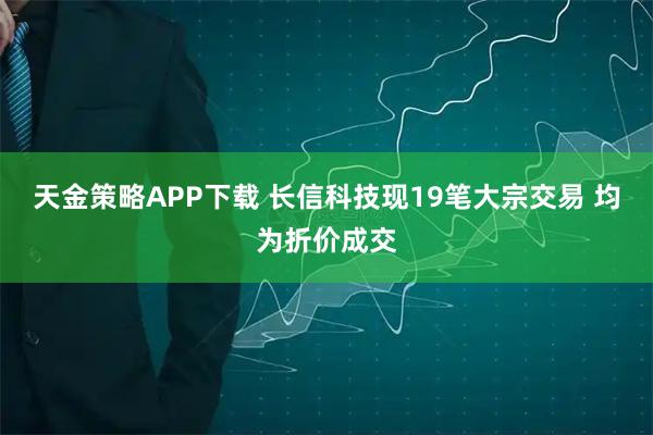 天金策略APP下载 长信科技现19笔大宗交易 均为折价成交