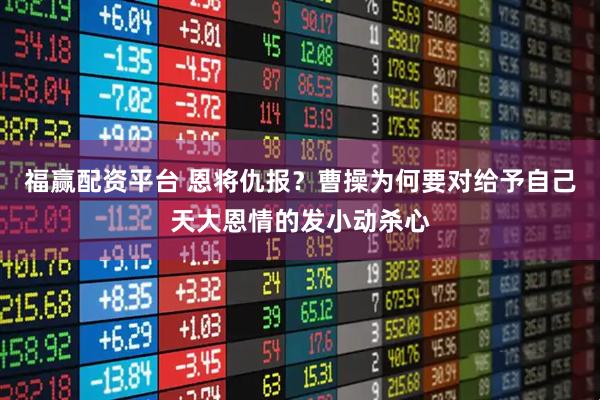 福赢配资平台 恩将仇报？曹操为何要对给予自己天大恩情的发小动杀心