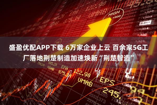盛盈优配APP下载 6万家企业上云 百余家5G工厂落地荆楚制造加速焕新“荆楚智造”