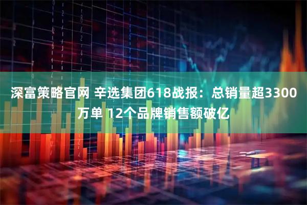 深富策略官网 辛选集团618战报：总销量超3300万单 12个品牌销售额破亿