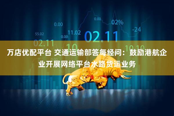万店优配平台 交通运输部答每经问：鼓励港航企业开展网络平台水路货运业务