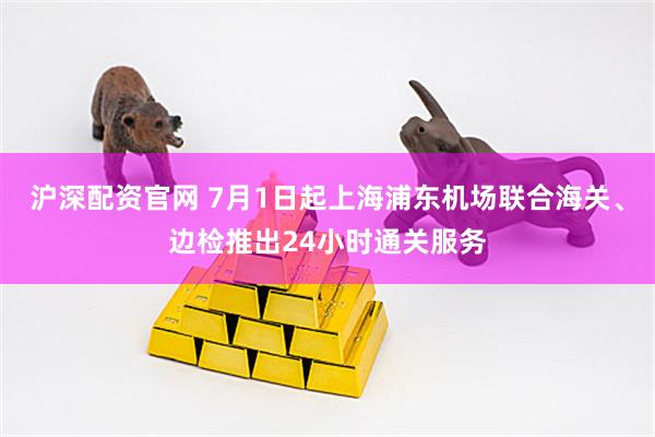 沪深配资官网 7月1日起上海浦东机场联合海关、边检推出24小时通关服务