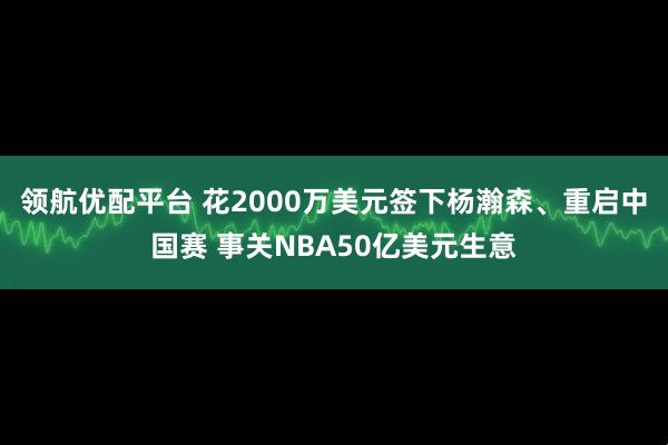 领航优配平台 花2000万美元签下杨瀚森、重启中国赛 事关NBA50亿美元生意