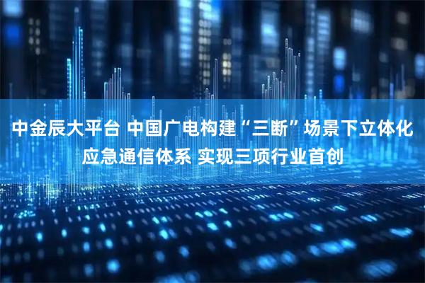 中金辰大平台 中国广电构建“三断”场景下立体化应急通信体系 实现三项行业首创