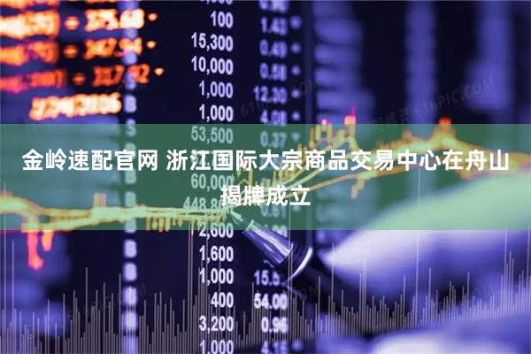 金岭速配官网 浙江国际大宗商品交易中心在舟山揭牌成立