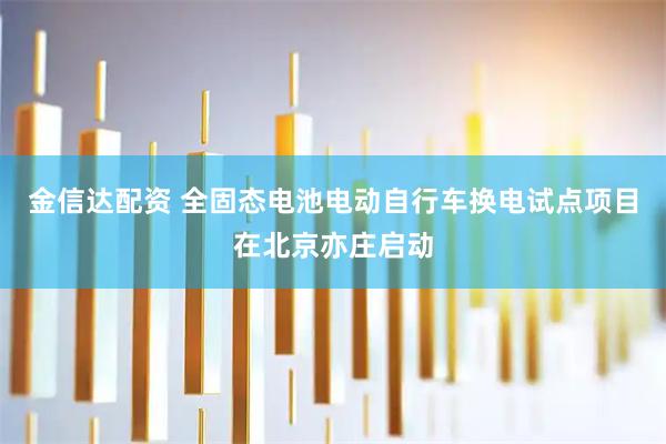 金信达配资 全固态电池电动自行车换电试点项目在北京亦庄启动