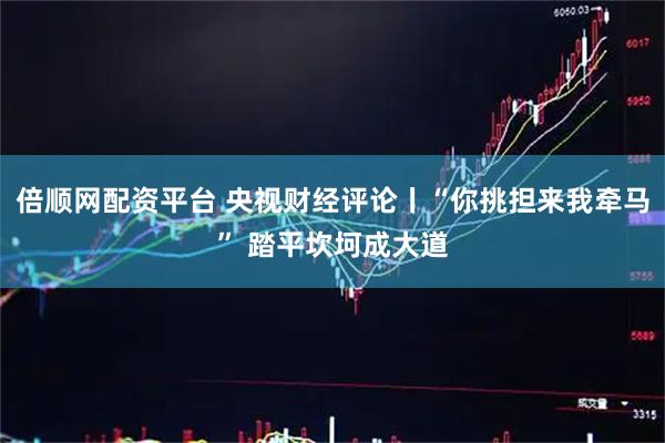 倍顺网配资平台 央视财经评论丨“你挑担来我牵马” 踏平坎坷成大道