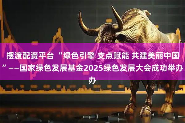 摆渡配资平台 “绿色引擎 支点赋能 共建美丽中国”——国家绿色发展基金2025绿色发展大会成功举办