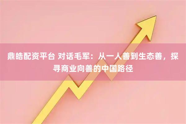 鼎皓配资平台 对话毛军：从一人善到生态善，探寻商业向善的中国路径