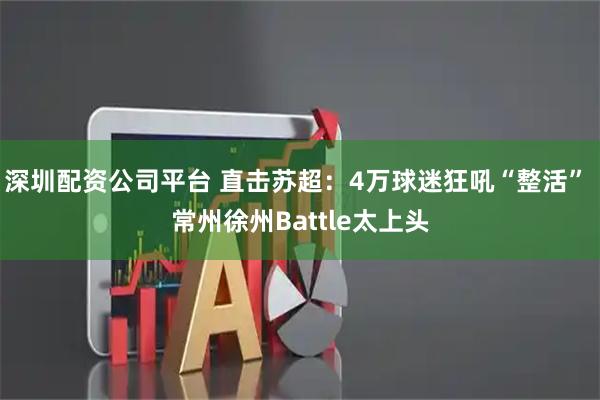 深圳配资公司平台 直击苏超：4万球迷狂吼“整活” 常州徐州Battle太上头