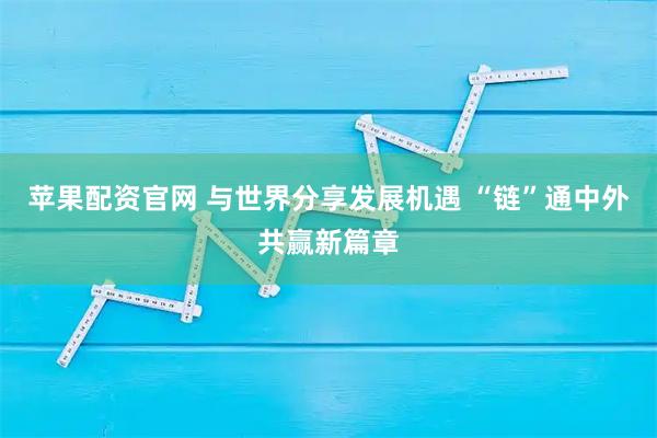 苹果配资官网 与世界分享发展机遇 “链”通中外共赢新篇章