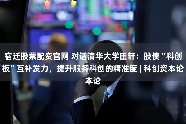 宿迁股票配资官网 对话清华大学田轩：股债“科创板”互补发力，提升服务科创的精准度 | 科创资本论