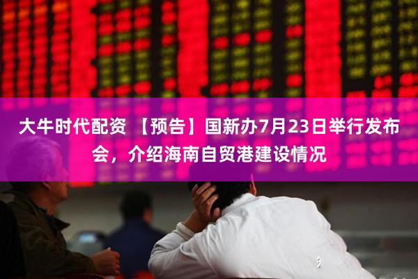 大牛时代配资 【预告】国新办7月23日举行发布会，介绍海南自贸港建设情况