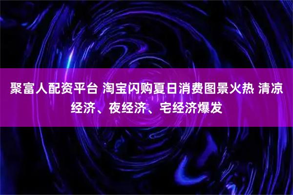 聚富人配资平台 淘宝闪购夏日消费图景火热 清凉经济、夜经济、宅经济爆发