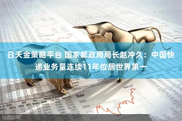 日天金策略平台 国家邮政局局长赵冲久：中国快递业务量连续11年位居世界第一