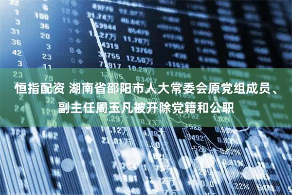 恒指配资 湖南省邵阳市人大常委会原党组成员、副主任周玉凡被开除党籍和公职