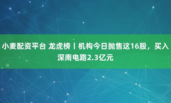 小麦配资平台 龙虎榜丨机构今日抛售这16股，买入深南电路2.3亿元