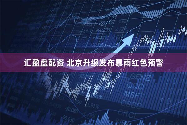 汇盈盘配资 北京升级发布暴雨红色预警