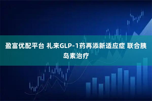 盈富优配平台 礼来GLP-1药再添新适应症 联合胰岛素治疗