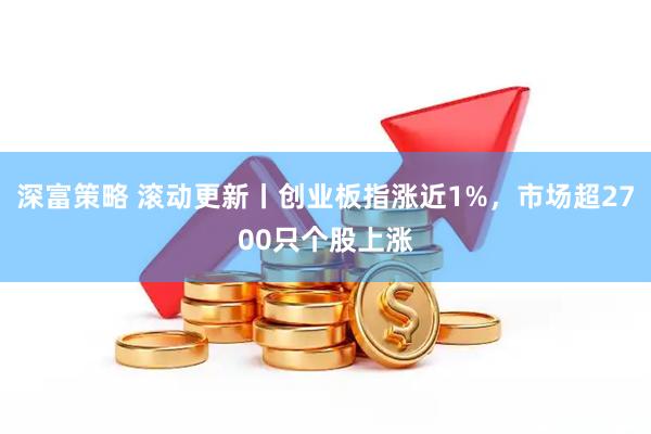 深富策略 滚动更新丨创业板指涨近1%，市场超2700只个股上涨