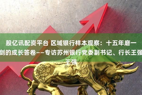 股亿讯配资平台 区域银行样本观察：十五年磨一剑的成长答卷——专访苏州银行党委副书记、行长王强