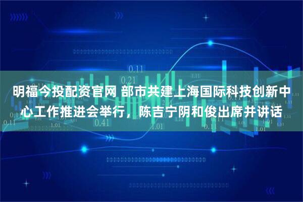 明福今投配资官网 部市共建上海国际科技创新中心工作推进会举行，陈吉宁阴和俊出席并讲话