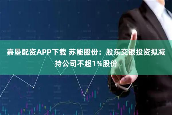 嘉垦配资APP下载 苏能股份：股东交银投资拟减持公司不超1%股份