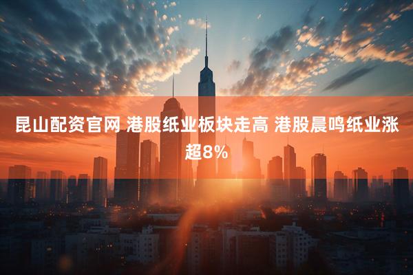 昆山配资官网 港股纸业板块走高 港股晨鸣纸业涨超8%