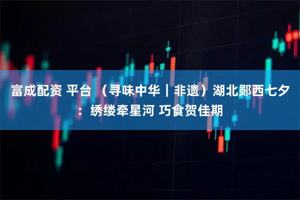 富成配资 平台 （寻味中华｜非遗）湖北郧西七夕：绣缕牵星河 巧食贺佳期