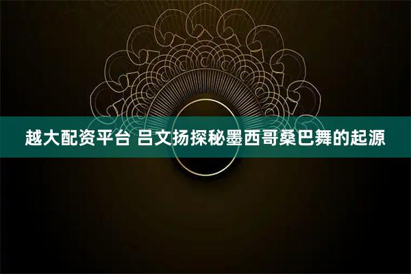 越大配资平台 吕文扬探秘墨西哥桑巴舞的起源