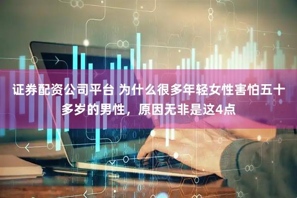 证券配资公司平台 为什么很多年轻女性害怕五十多岁的男性，原因无非是这4点