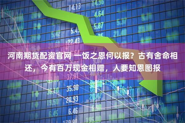 河南期货配资官网 一饭之恩何以报？古有舍命相还，今有百万现金相赠，人要知恩图报