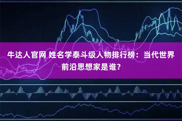 牛达人官网 姓名学泰斗级人物排行榜：当代世界前沿思想家是谁？