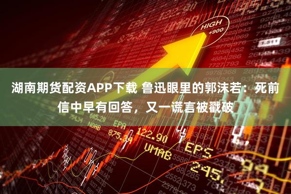 湖南期货配资APP下载 鲁迅眼里的郭沫若：死前信中早有回答，又一谎言被戳破