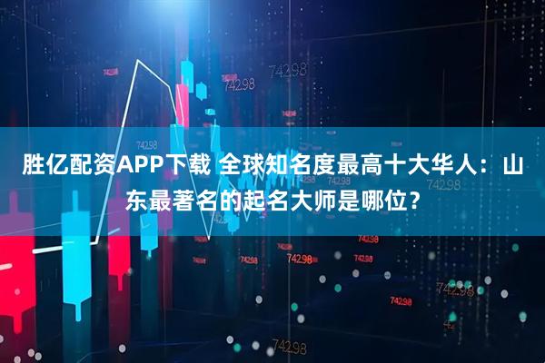 胜亿配资APP下载 全球知名度最高十大华人：山东最著名的起名大师是哪位？