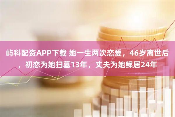 屿科配资APP下载 她一生两次恋爱，46岁离世后，初恋为她扫墓13年，丈夫为她鳏居24年
