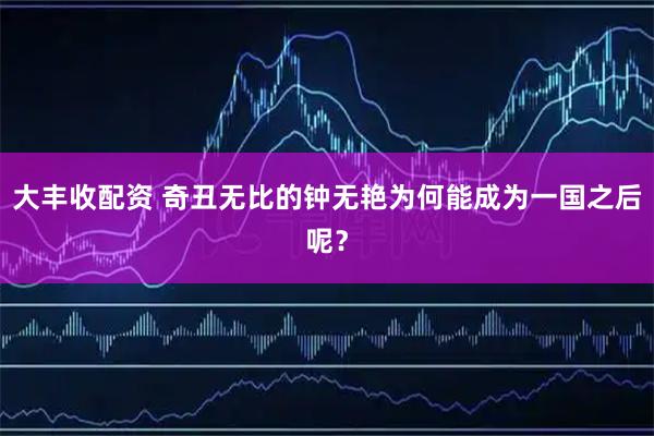 大丰收配资 奇丑无比的钟无艳为何能成为一国之后呢？