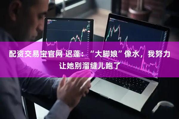配资交易宝官网 迟蓬：“大脚娘”像水，我努力让她别溜缝儿跑了