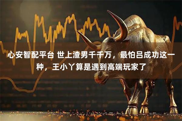 心安智配平台 世上渣男千千万，最怕吕成功这一种，王小丫算是遇到高端玩家了