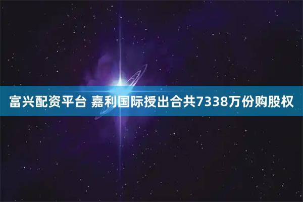 富兴配资平台 嘉利国际授出合共7338万份购股权