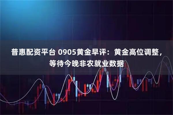 普惠配资平台 0905黄金早评：黄金高位调整，等待今晚非农就业数据