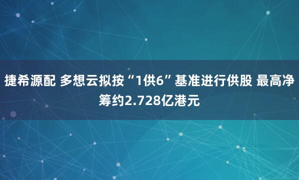 捷希源配 多想云拟按“1供6”基准进行供股 最高净筹约2.728亿港元
