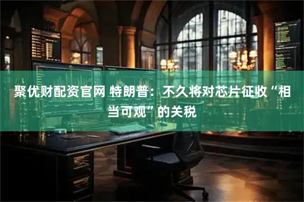 聚优财配资官网 特朗普：不久将对芯片征收“相当可观”的关税