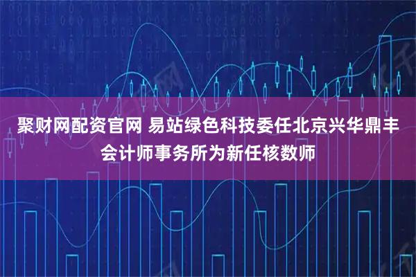 聚财网配资官网 易站绿色科技委任北京兴华鼎丰会计师事务所为新任核数师