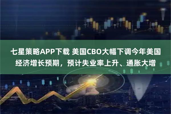 七星策略APP下载 美国CBO大幅下调今年美国经济增长预期，预计失业率上升、通胀大增