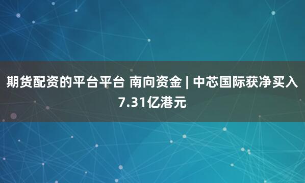 期货配资的平台平台 南向资金 | 中芯国际获净买入7.31亿港元