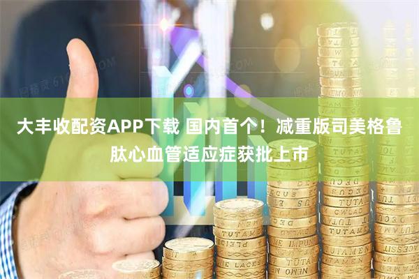 大丰收配资APP下载 国内首个！减重版司美格鲁肽心血管适应症获批上市