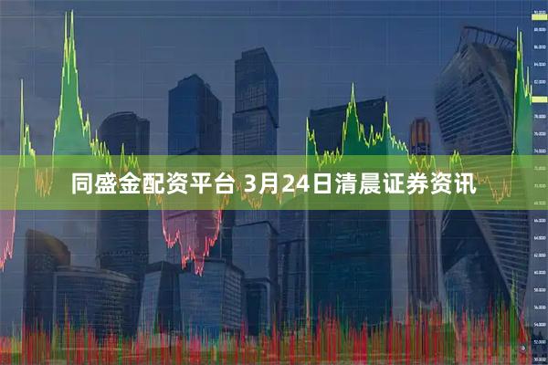 同盛金配资平台 3月24日清晨证券资讯