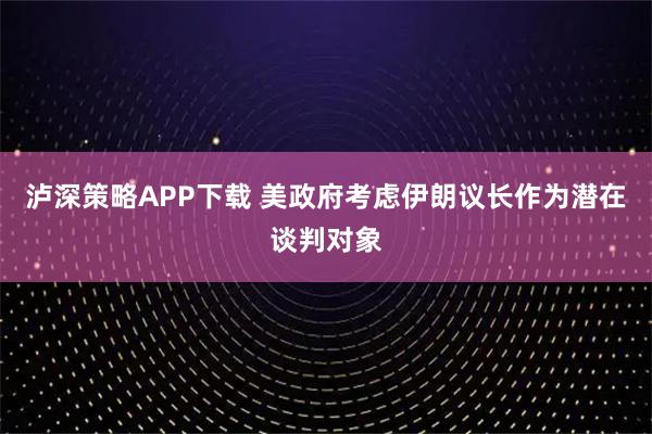 泸深策略APP下载 美政府考虑伊朗议长作为潜在谈判对象