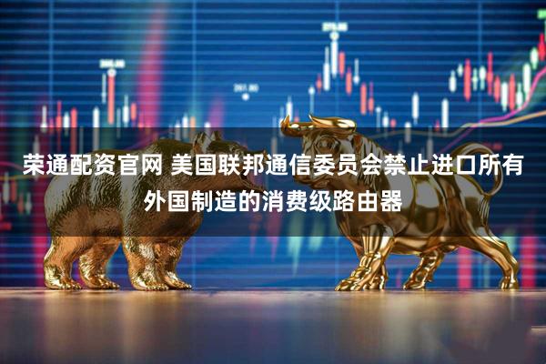 荣通配资官网 美国联邦通信委员会禁止进口所有外国制造的消费级路由器